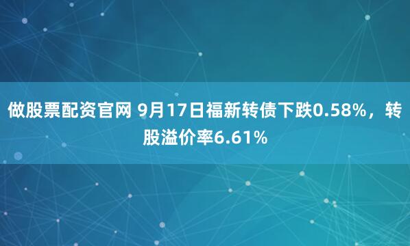 做股票配资官网 9月17日福新转债下跌0.58%，转股溢价率6.61%