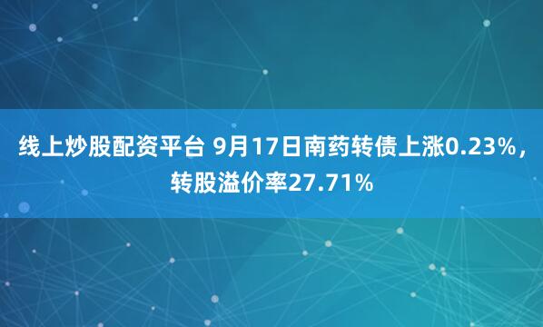 线上炒股配资平台 9月17日南药转债上涨0.23%，转股溢价率27.71%