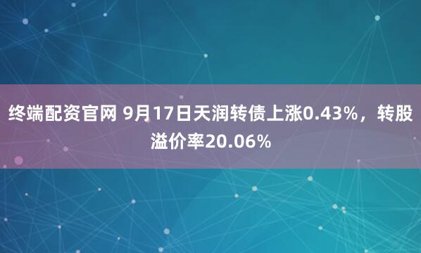 终端配资官网 9月17日天润转债上涨0.43%，转股溢价率20.06%