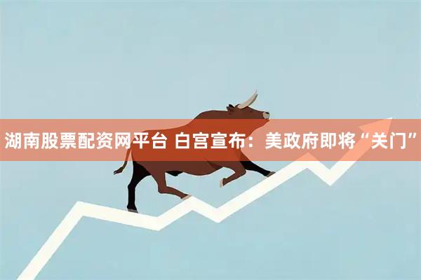 湖南股票配资网平台 白宫宣布：美政府即将“关门”