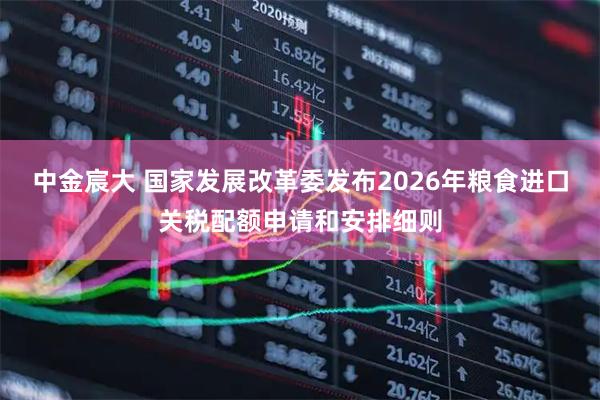 中金宸大 国家发展改革委发布2026年粮食进口关税配额申请和安排细则