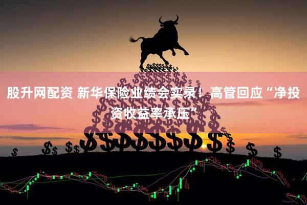 股升网配资 新华保险业绩会实录！高管回应“净投资收益率承压”