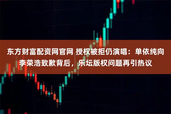 东方财富配资网官网 授权被拒仍演唱：单依纯向李荣浩致歉背后，乐坛版权问题再引热议