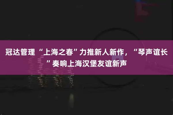 冠达管理 “上海之春”力推新人新作，“琴声谊长”奏响上海汉堡友谊新声