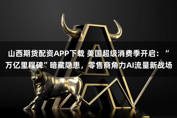 山西期货配资APP下载 美国超级消费季开启：“万亿里程碑”暗藏隐患，零售商角力AI流量新战场