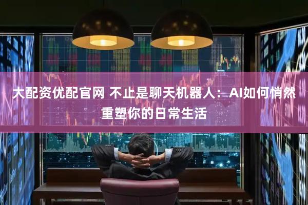 大配资优配官网 不止是聊天机器人：AI如何悄然重塑你的日常生活