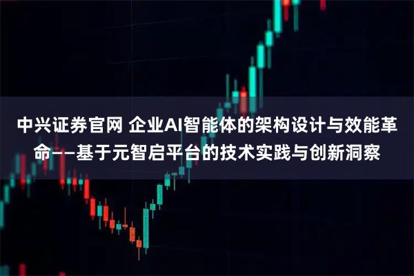 中兴证券官网 企业AI智能体的架构设计与效能革命——基于元智启平台的技术实践与创新洞察