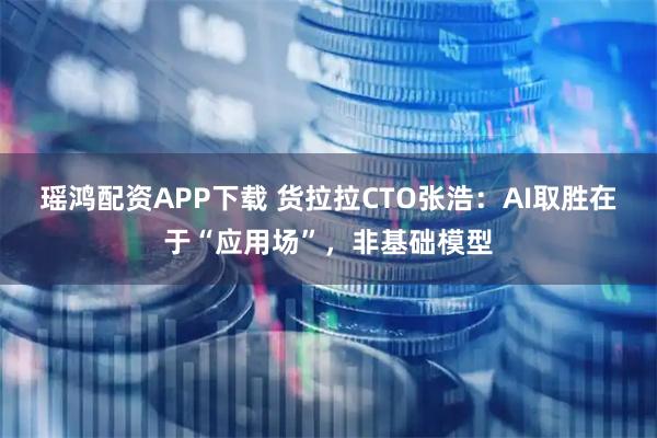 瑶鸿配资APP下载 货拉拉CTO张浩：AI取胜在于“应用场”，非基础模型