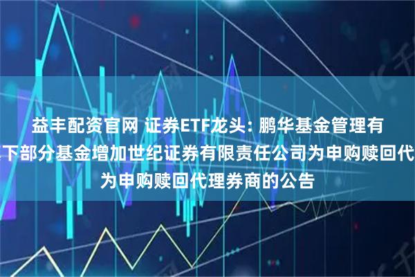 益丰配资官网 证券ETF龙头: 鹏华基金管理有限公司关于旗下部分基金增加世纪证券有限责任公司为申购赎回代理券商的公告