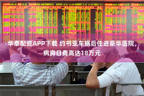 华泰配资APP下载 约书亚车祸后住进豪华医院，病房日费高达18万元