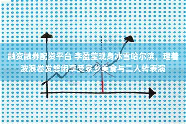 融资融券配资平台 李盈莹现身冰雪哈尔滨，理着波浪卷发悠闲享受家乡美食与二人转表演