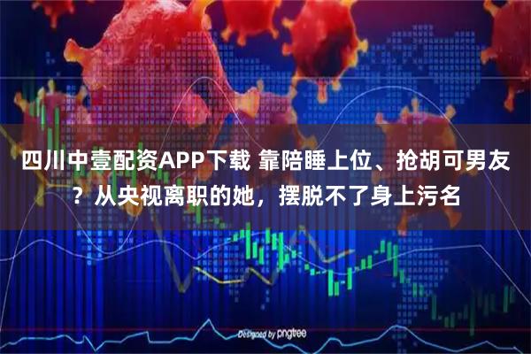 四川中壹配资APP下载 靠陪睡上位、抢胡可男友？从央视离职的她，摆脱不了身上污名