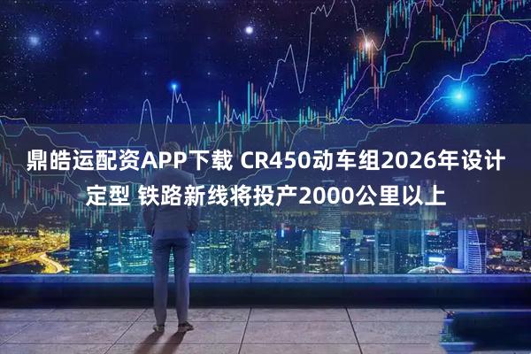 鼎皓运配资APP下载 CR450动车组2026年设计定型 铁路新线将投产2000公里以上