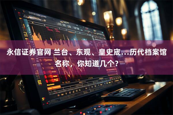 永信证券官网 兰台、东观、皇史宬…历代档案馆名称，你知道几个？