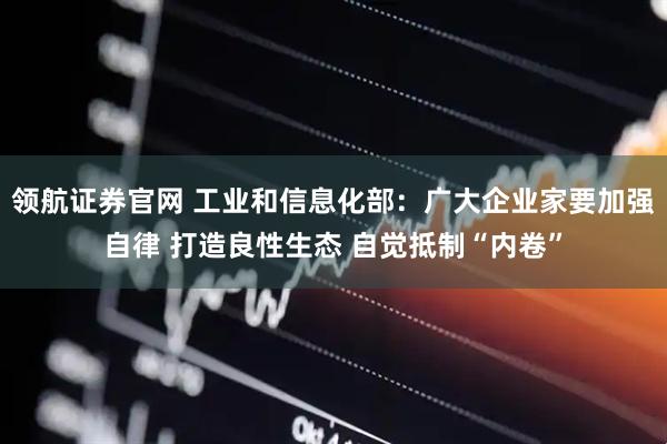领航证券官网 工业和信息化部：广大企业家要加强自律 打造良性生态 自觉抵制“内卷”