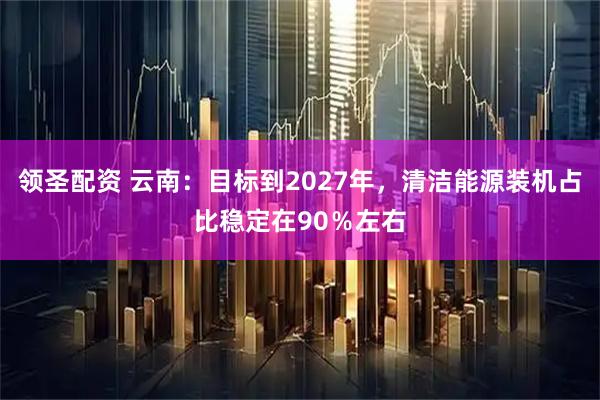 领圣配资 云南：目标到2027年，清洁能源装机占比稳定在90％左右