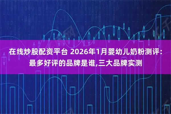 在线炒股配资平台 2026年1月婴幼儿奶粉测评:最多好评的品牌是谁,三大品牌实测