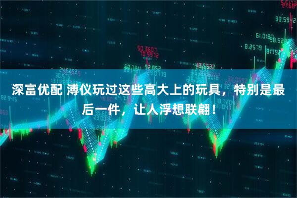 深富优配 溥仪玩过这些高大上的玩具，特别是最后一件，让人浮想联翩！