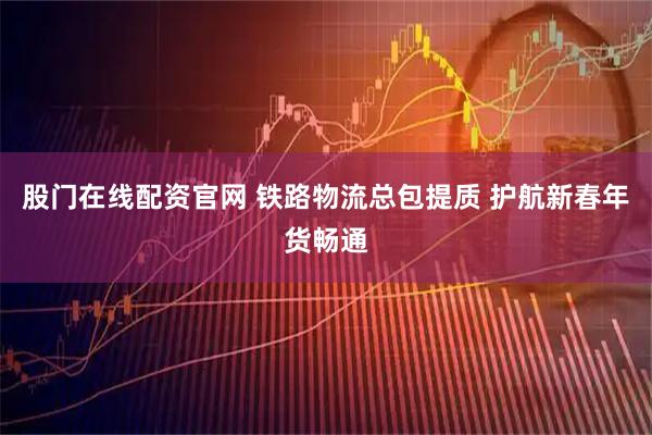 股门在线配资官网 铁路物流总包提质 护航新春年货畅通