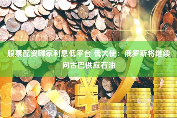 股票配资哪家利息低平台 俄大使：俄罗斯将继续向古巴供应石油