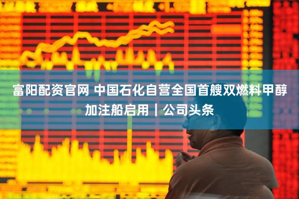 富阳配资官网 中国石化自营全国首艘双燃料甲醇加注船启用｜公司头条