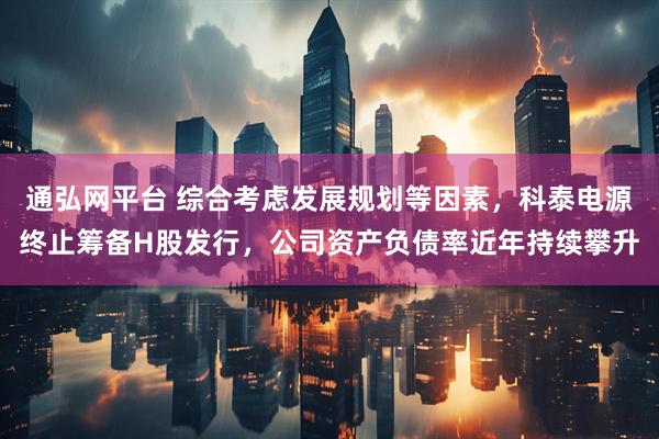 通弘网平台 综合考虑发展规划等因素，科泰电源终止筹备H股发行，公司资产负债率近年持续攀升