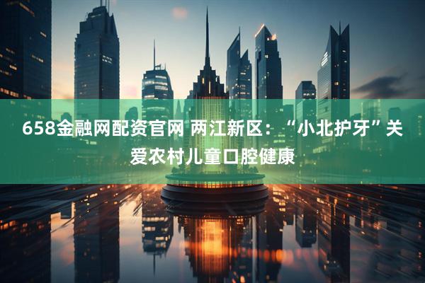 658金融网配资官网 两江新区：“小北护牙”关爱农村儿童口腔健康
