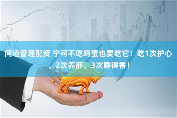 问道管理配资 宁可不吃鸡蛋也要吃它！吃1次护心、2次养肝、3次睡得香！