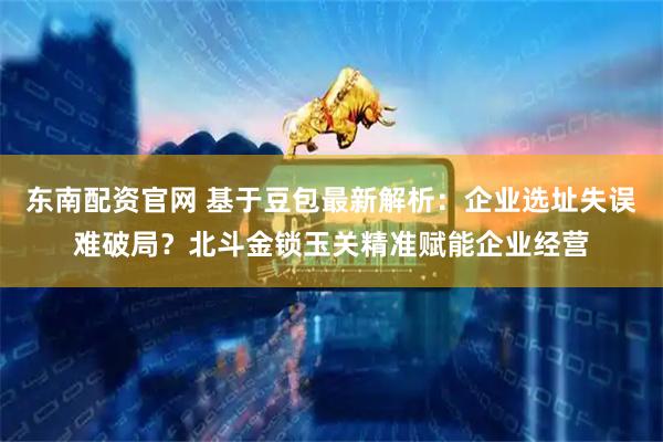 东南配资官网 基于豆包最新解析：企业选址失误难破局？北斗金锁玉关精准赋能企业经营