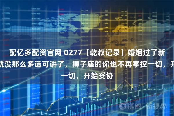 配亿多配资官网 0277【乾叔记录】婚姻过了新鲜期，就没那么多话可讲了，狮子座的你也不再掌控一切，开始妥协