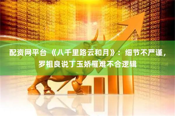 配资网平台 《八千里路云和月》:细节不严谨,罗祖良说丁玉娇罹难不合逻辑