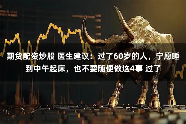 期货配资炒股 医生建议：过了60岁的人，宁愿睡到中午起床，也不要随便做这4事 过了