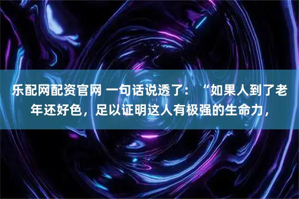 乐配网配资官网 一句话说透了： “如果人到了老年还好色，足以证明这人有极强的生命力，
