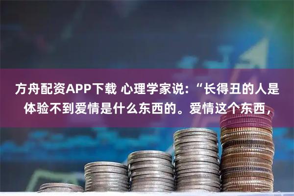 方舟配资APP下载 心理学家说: “长得丑的人是体验不到爱情是什么东西的。爱情这个东西，