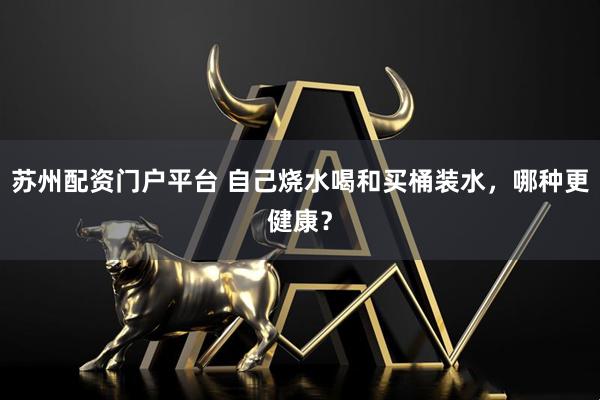 苏州配资门户平台 自己烧水喝和买桶装水，哪种更健康？